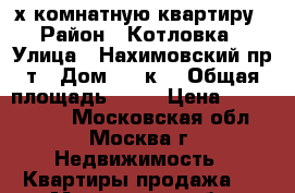 3-х комнатную квартиру › Район ­ Котловка › Улица ­ Нахимовский пр-т › Дом ­ 25к3 › Общая площадь ­ 64 › Цена ­ 8 500 000 - Московская обл., Москва г. Недвижимость » Квартиры продажа   . Московская обл.